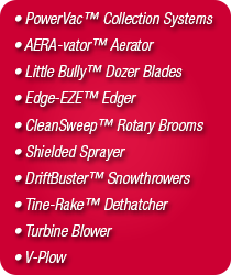 PowerVac&trade; Collection Systems
AERA-vator&trade;, Little Bully&trade; Dozer Blades, Edge-EZE&trade; Edger, CleanSweep&trade; Rotary Brooms, Shielded Sprayer, DriftBuster&trade; Snowthrower, Turbine Blower, V-plow